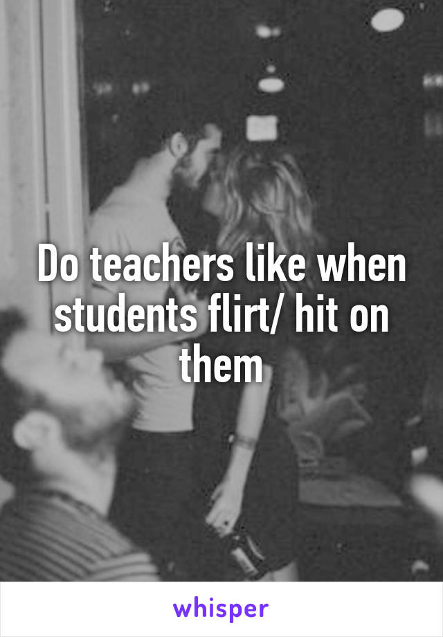 Do teachers like when students flirt/ hit on them