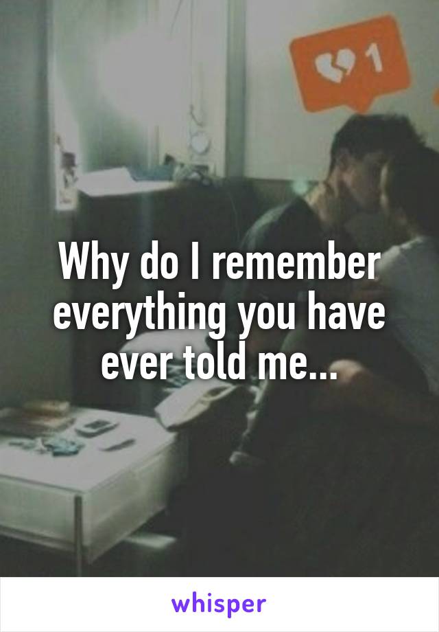 Why do I remember everything you have ever told me...