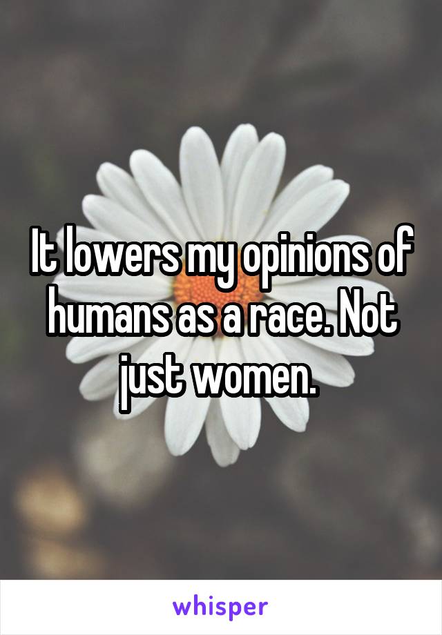 It lowers my opinions of humans as a race. Not just women. 