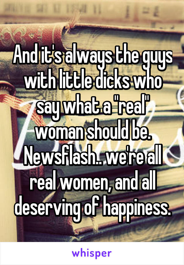 And it's always the guys with little dicks who say what a "real" woman should be. Newsflash.. we're all real women, and all deserving of happiness.