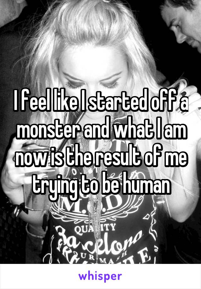 I feel like I started off a monster and what I am now is the result of me trying to be human