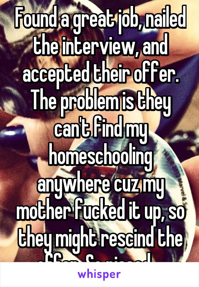 Found a great job, nailed the interview, and accepted their offer. The problem is they can't find my homeschooling anywhere cuz my mother fucked it up, so they might rescind the offer. So pissed... 