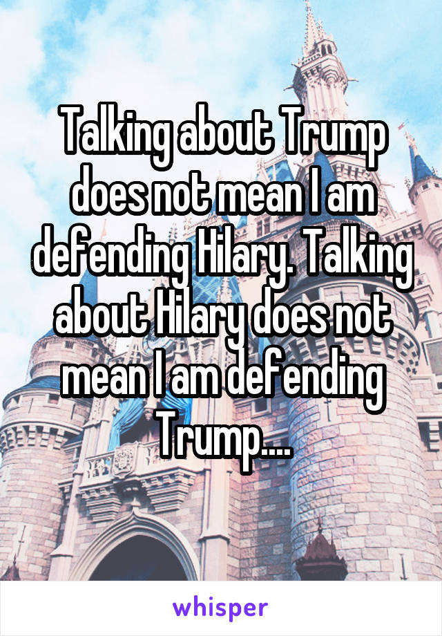 Talking about Trump does not mean I am defending Hilary. Talking about Hilary does not mean I am defending Trump....
