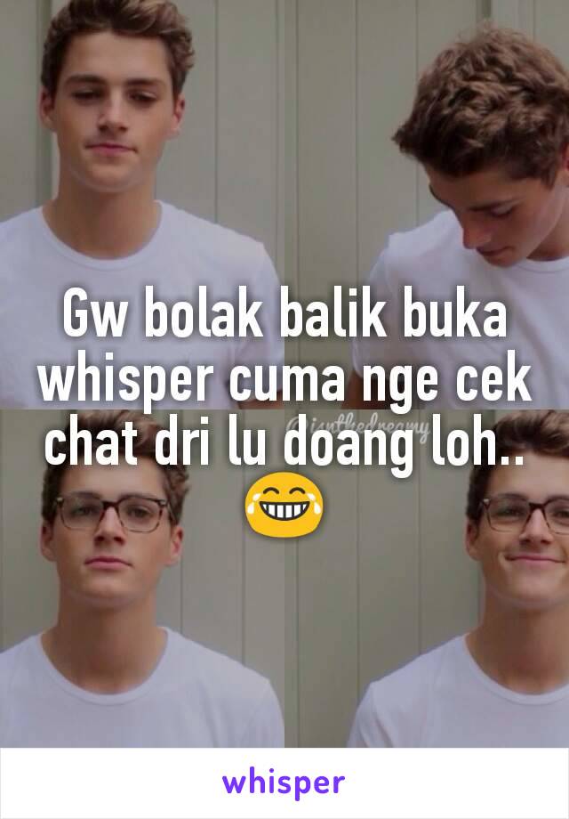 Gw bolak balik buka whisper cuma nge cek chat dri lu doang loh.. 😂