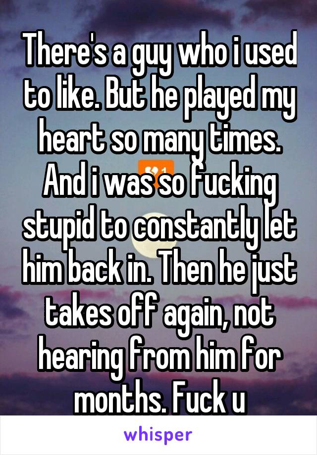 There's a guy who i used to like. But he played my heart so many times. And i was so fucking stupid to constantly let him back in. Then he just takes off again, not hearing from him for months. Fuck u