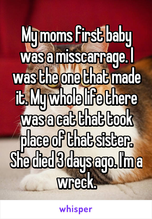 My moms first baby was a misscarrage. I was the one that made it. My whole life there was a cat that took place of that sister. She died 3 days ago. I'm a wreck.