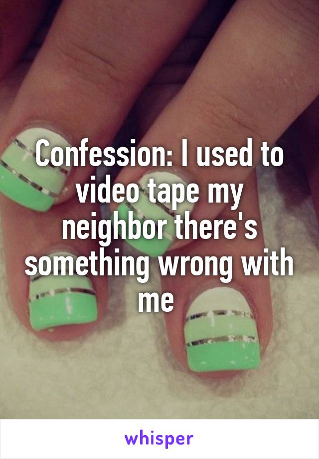 Confession: I used to video tape my neighbor there's something wrong with me 