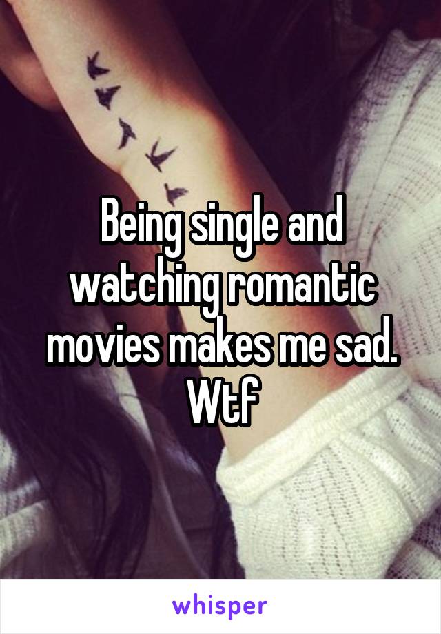 Being single and watching romantic movies makes me sad. Wtf