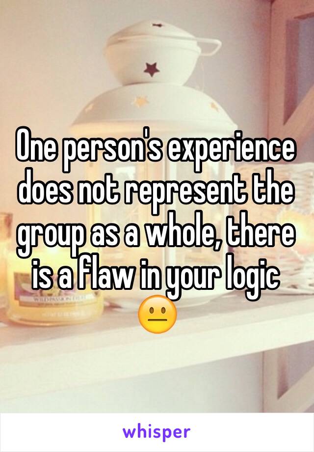 One person's experience does not represent the group as a whole, there is a flaw in your logic 😐