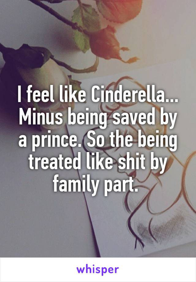 I feel like Cinderella... Minus being saved by a prince. So the being treated like shit by family part. 