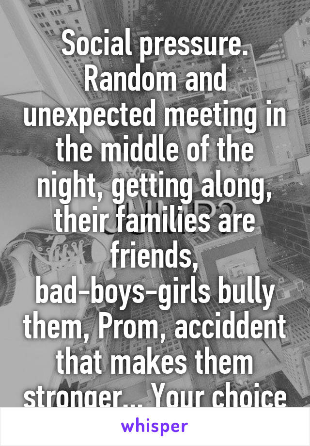 Social pressure. Random and unexpected meeting in the middle of the night, getting along, their families are friends, bad-boys-girls bully them, Prom, acciddent that makes them stronger... Your choice