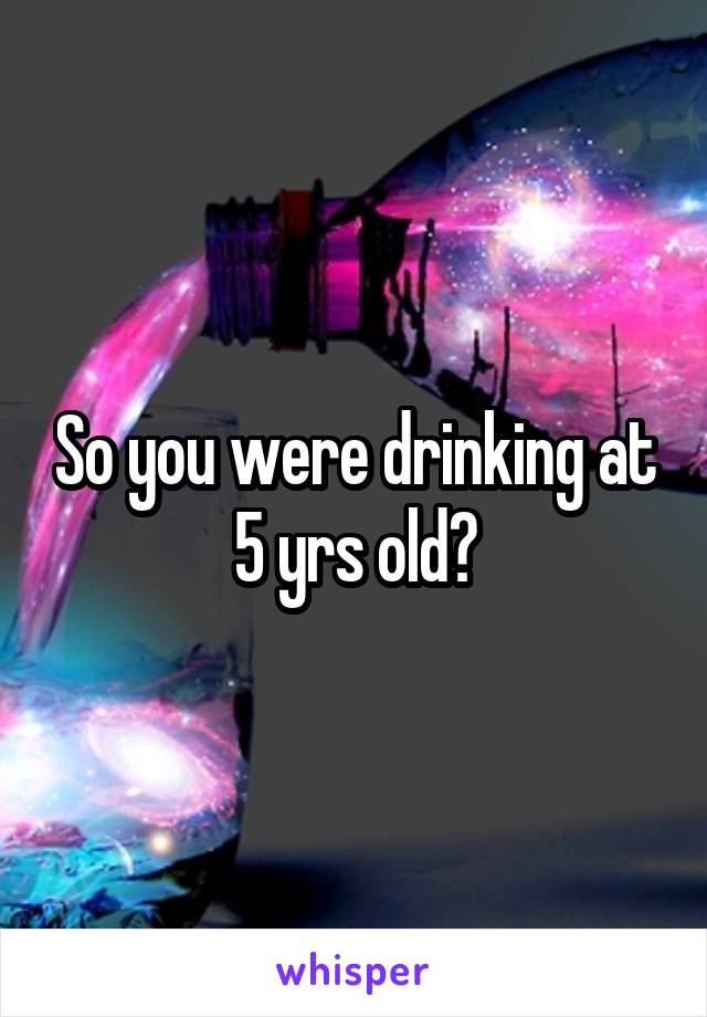 So you were drinking at 5 yrs old?