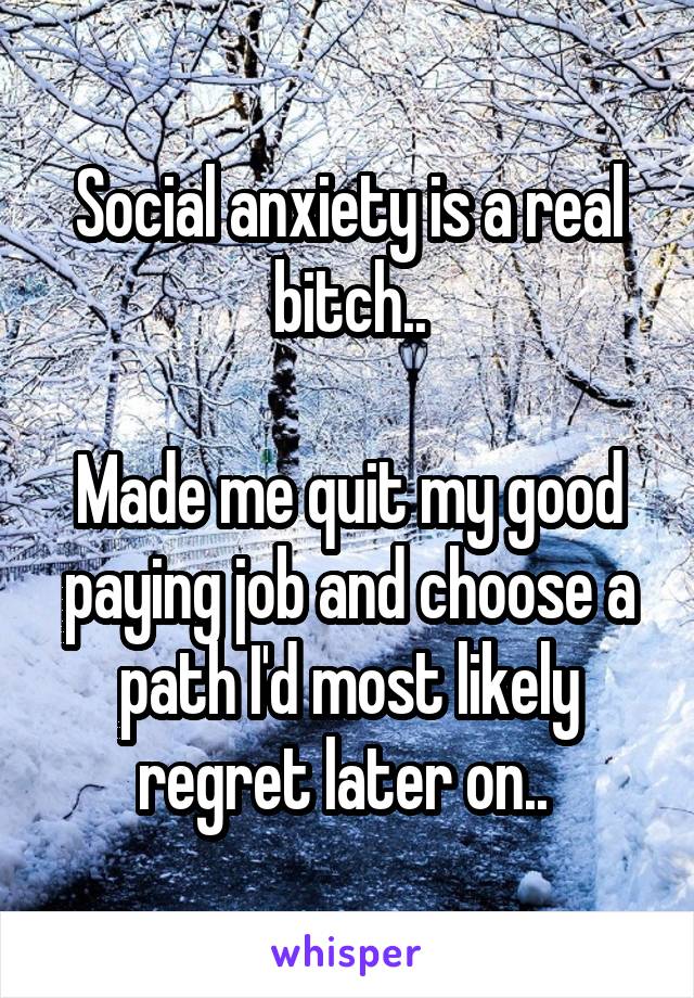 Social anxiety is a real bitch..

Made me quit my good paying job and choose a path I'd most likely regret later on.. 