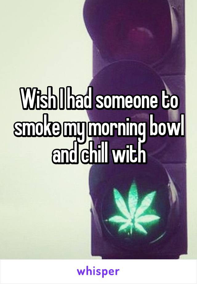 Wish I had someone to smoke my morning bowl and chill with
