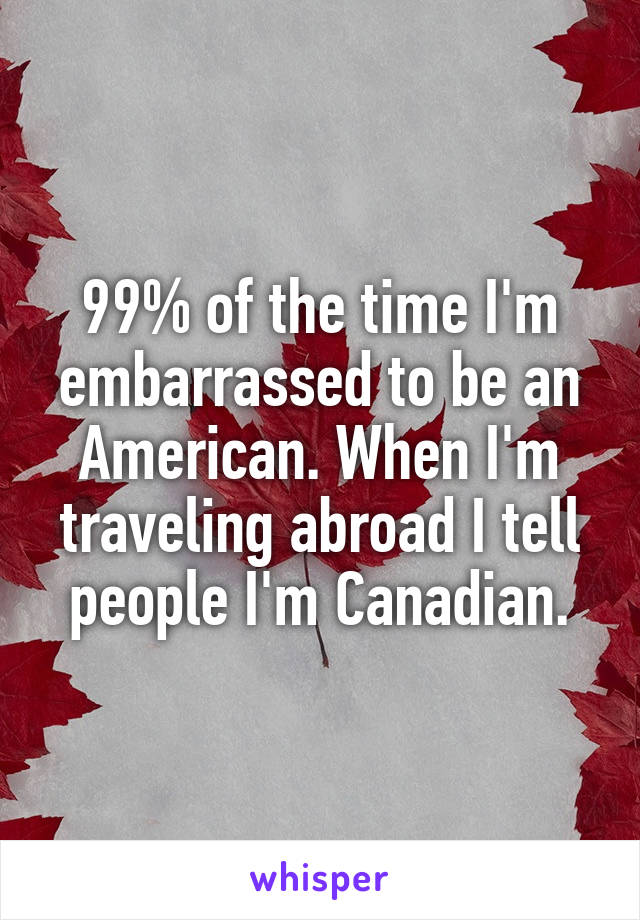 99% of the time I'm embarrassed to be an American. When I'm traveling abroad I tell people I'm Canadian.