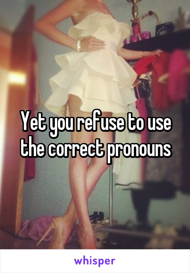 Yet you refuse to use the correct pronouns