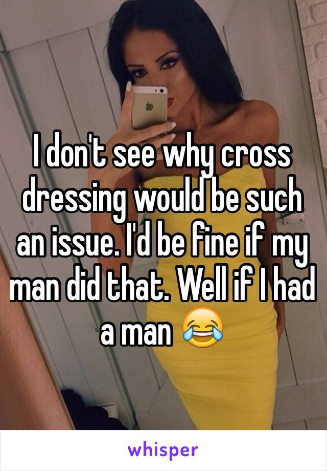 I don't see why cross dressing would be such an issue. I'd be fine if my man did that. Well if I had a man 😂