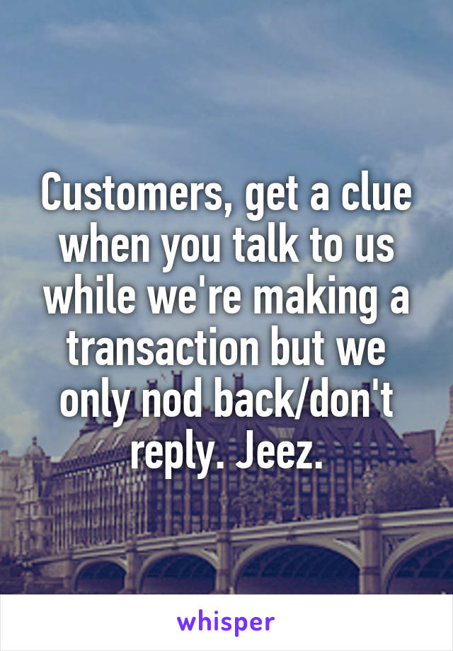 Customers, get a clue when you talk to us while we're making a transaction but we only nod back/don't reply. Jeez.