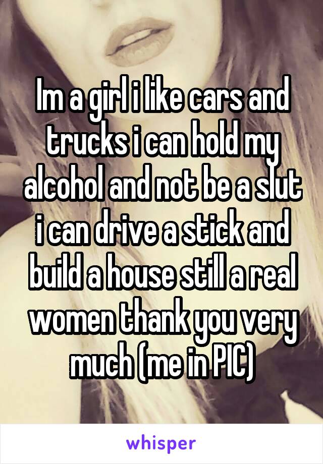 Im a girl i like cars and trucks i can hold my alcohol and not be a slut i can drive a stick and build a house still a real women thank you very much (me in PIC)