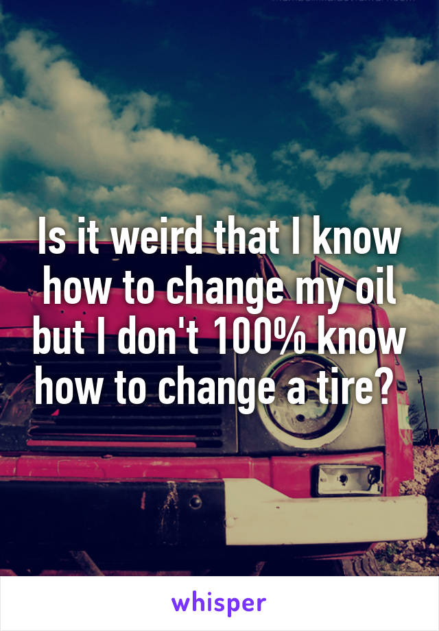 Is it weird that I know how to change my oil but I don't 100% know how to change a tire? 