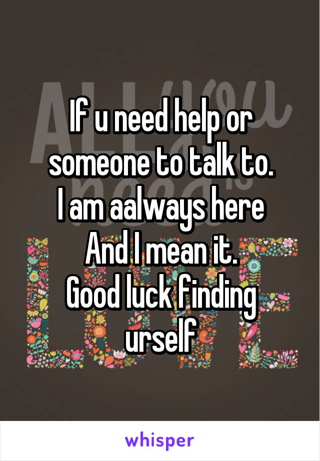 If u need help or someone to talk to.
I am aalways here
And I mean it.
Good luck finding urself