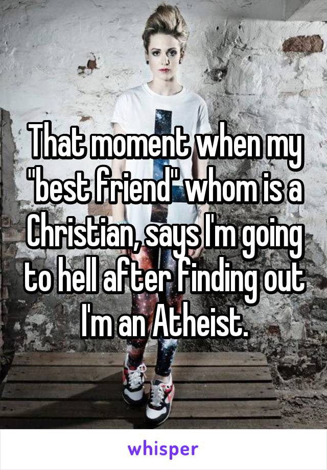 That moment when my "best friend" whom is a Christian, says I'm going to hell after finding out I'm an Atheist.