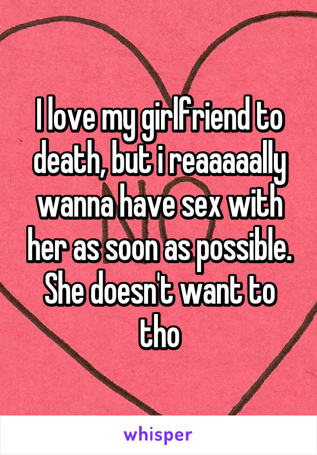 I love my girlfriend to death, but i reaaaaally wanna have sex with her as soon as possible.
She doesn't want to tho