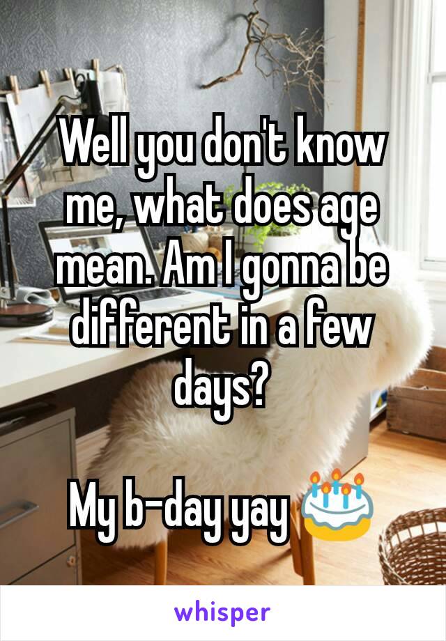 Well you don't know me, what does age mean. Am I gonna be different in a few days?

My b-day yay 🎂