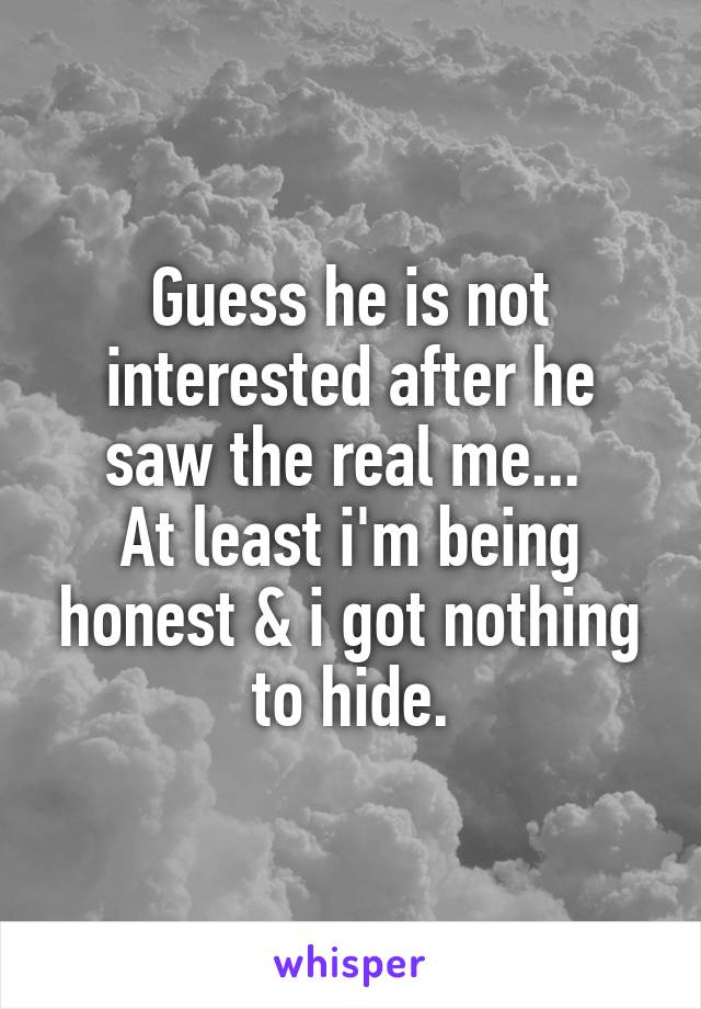 Guess he is not interested after he saw the real me... 
At least i'm being honest & i got nothing to hide.