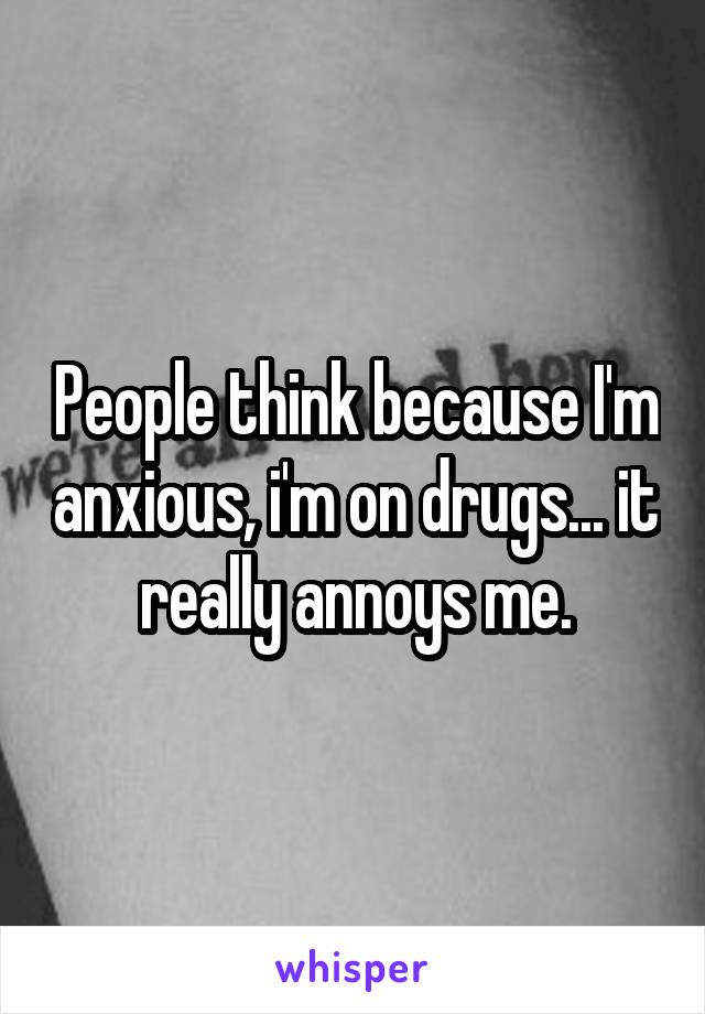 People think because I'm anxious, i'm on drugs... it really annoys me.