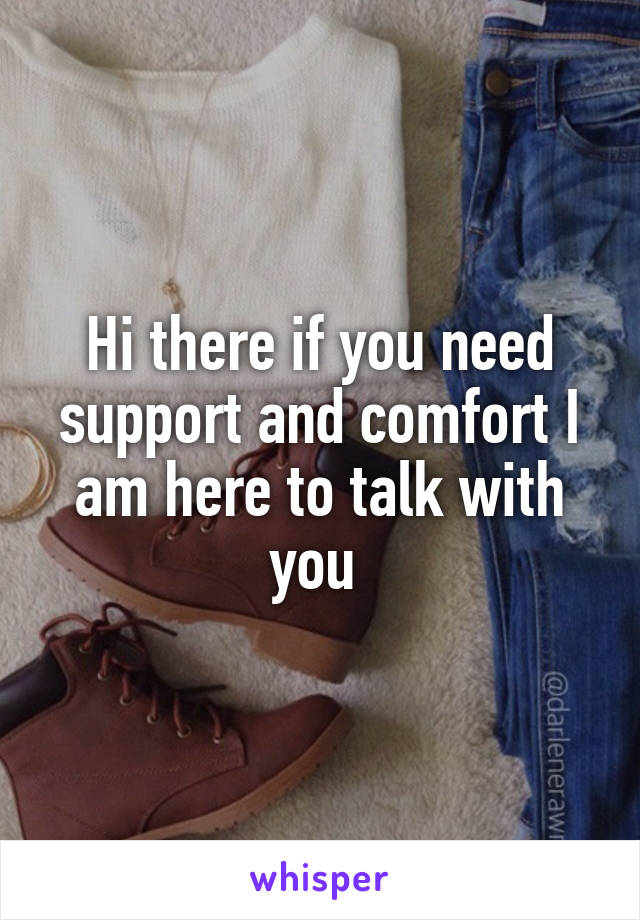 Hi there if you need support and comfort I am here to talk with you 