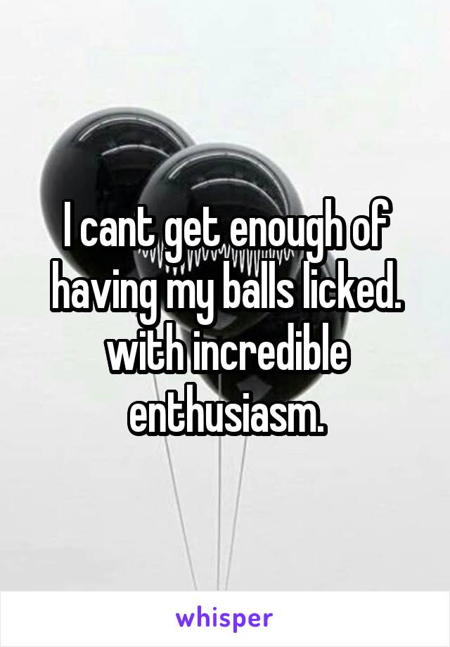 I cant get enough of having my balls licked.
with incredible enthusiasm.