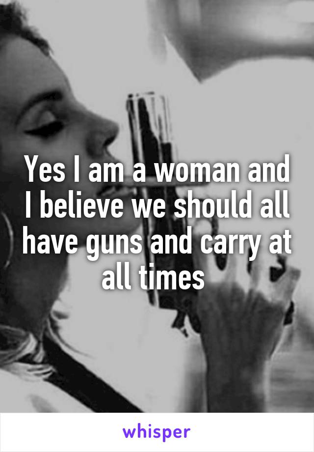 Yes I am a woman and I believe we should all have guns and carry at all times 