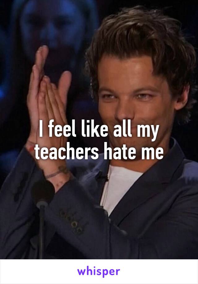 I feel like all my teachers hate me