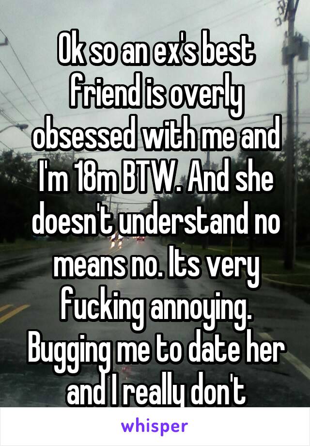 Ok so an ex's best friend is overly obsessed with me and I'm 18m BTW. And she doesn't understand no means no. Its very fucking annoying. Bugging me to date her and I really don't