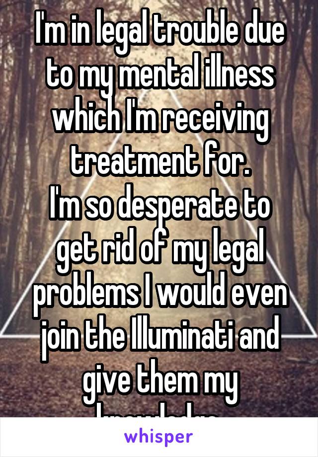 I'm in legal trouble due to my mental illness which I'm receiving treatment for.
I'm so desperate to get rid of my legal problems I would even join the Illuminati and give them my knowledge 