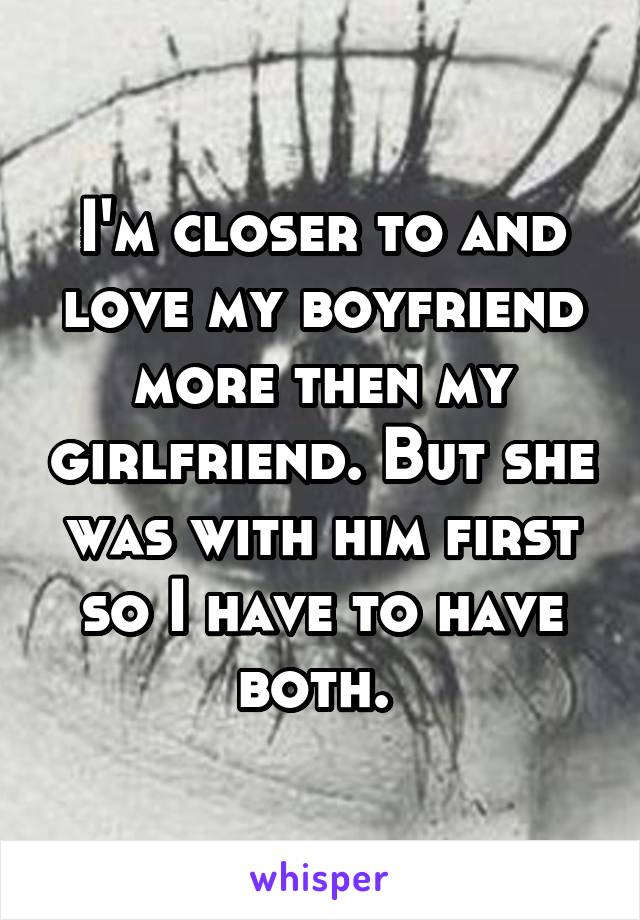 I'm closer to and love my boyfriend more then my girlfriend. But she was with him first so I have to have both. 