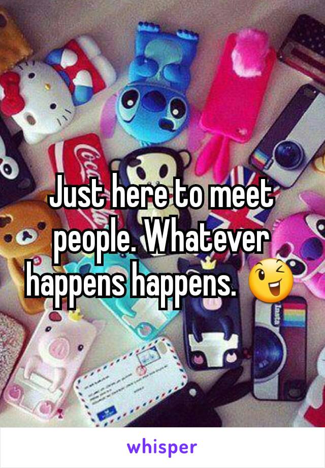 Just here to meet people. Whatever happens happens. 😉