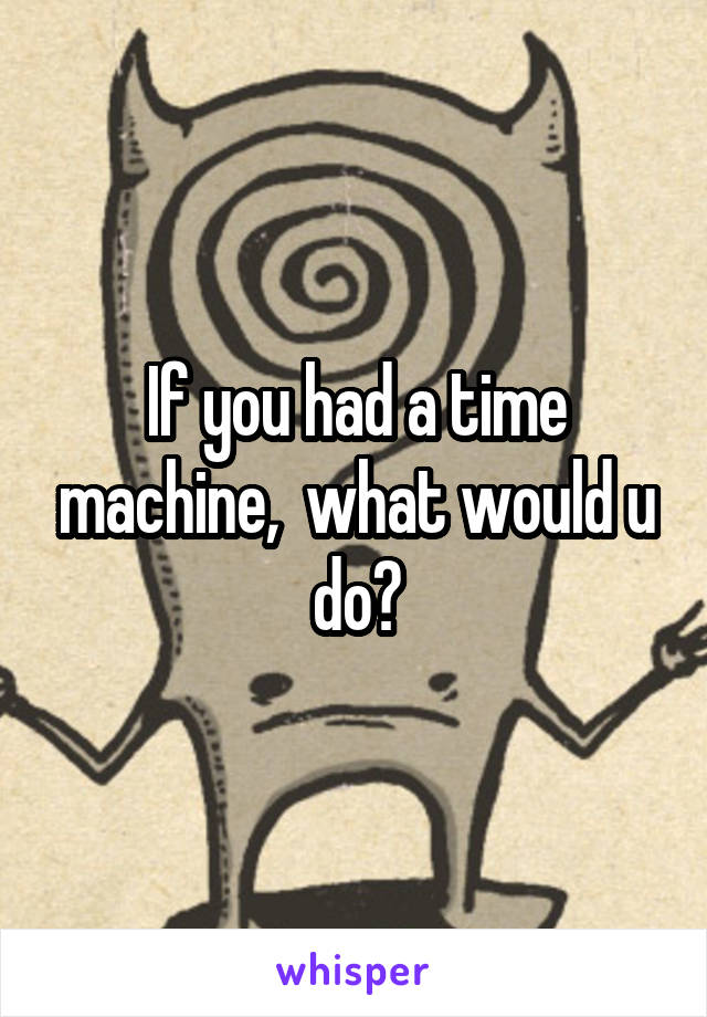 If you had a time machine,  what would u do?