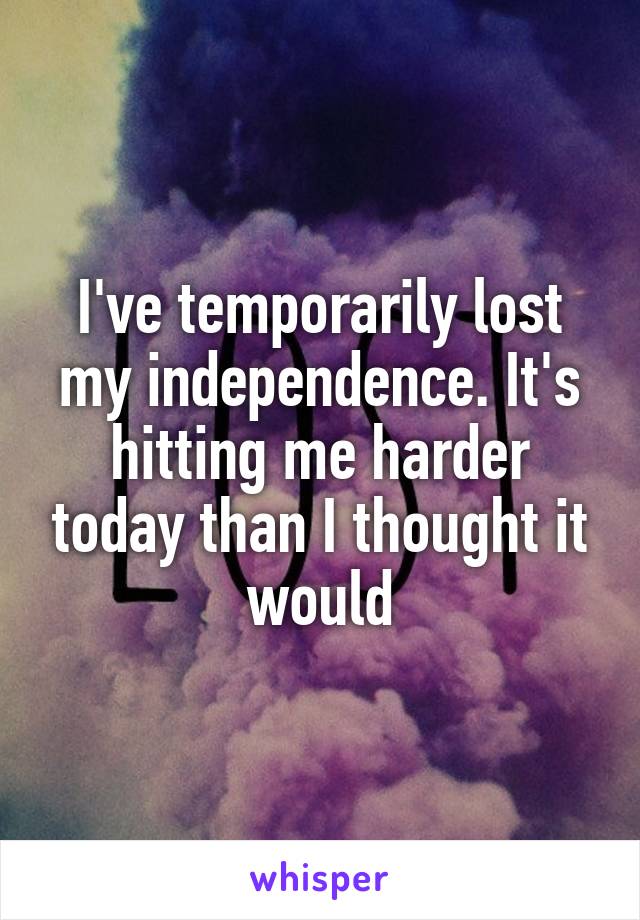 I've temporarily lost my independence. It's hitting me harder today than I thought it would