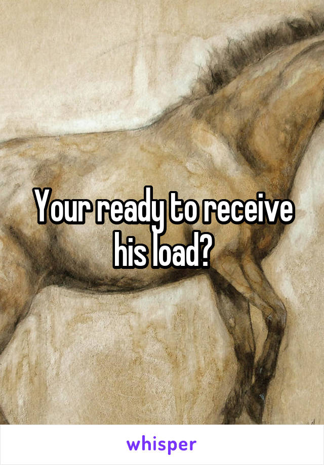 Your ready to receive his load?