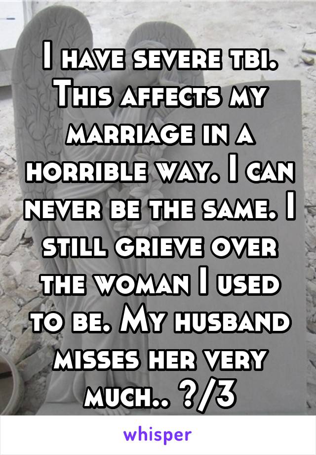 I have severe tbi. This affects my marriage in a horrible way. I can never be the same. I still grieve over the woman I used to be. My husband misses her very much.. </3