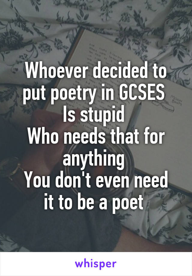 Whoever decided to put poetry in GCSES 
Is stupid 
Who needs that for anything 
You don't even need it to be a poet 