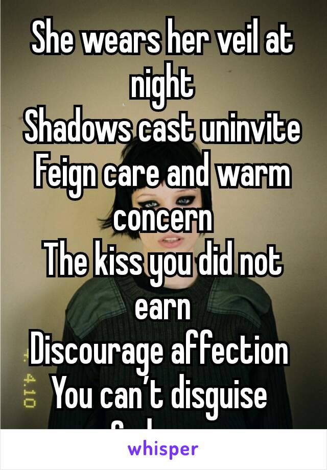 She wears her veil at night
Shadows cast uninvite
Feign care and warm concern
The kiss you did not earn
Discourage affection 
You can’t disguise 
Sad eyes