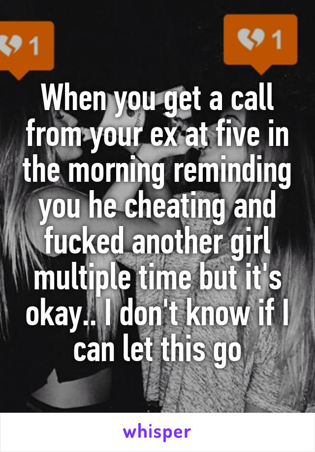 When you get a call from your ex at five in the morning reminding you he cheating and fucked another girl multiple time but it's okay.. I don't know if I can let this go