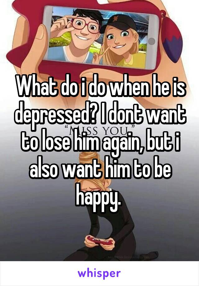 What do i do when he is depressed? I dont want to lose him again, but i also want him to be happy. 