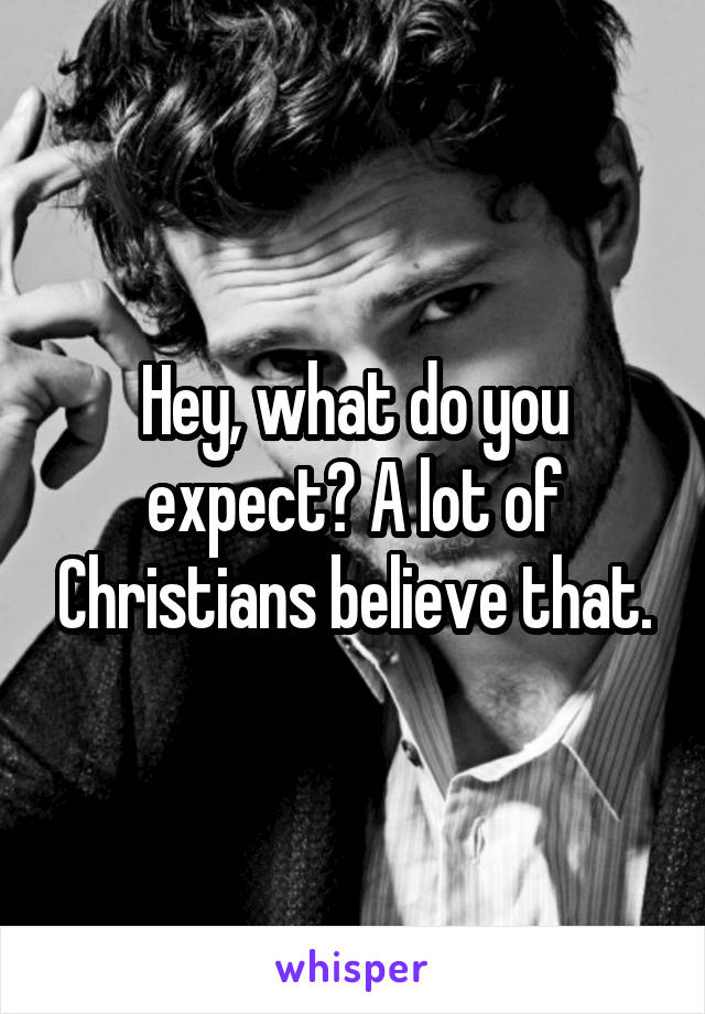 Hey, what do you expect? A lot of Christians believe that.