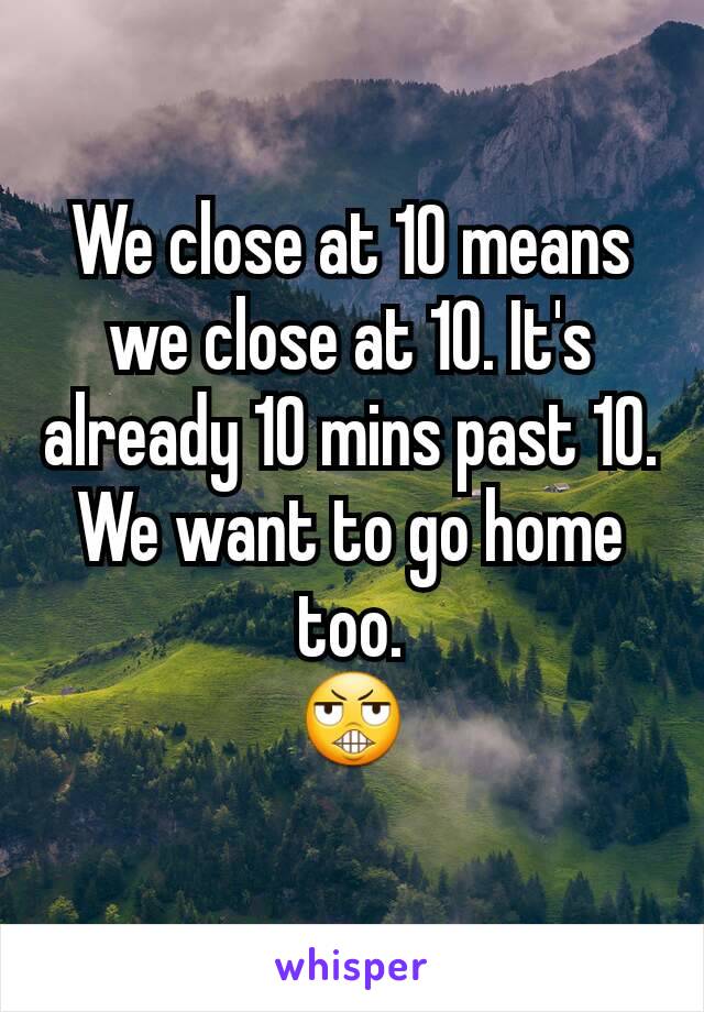 We close at 10 means we close at 10. It's already 10 mins past 10. We want to go home too.
😬