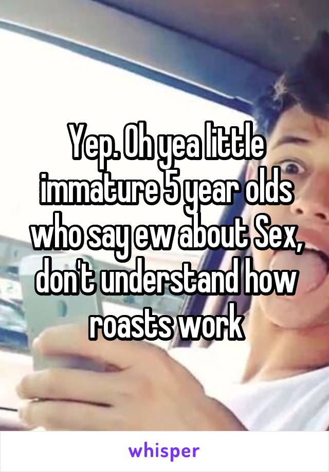 Yep. Oh yea little immature 5 year olds who say ew about Sex, don't understand how roasts work