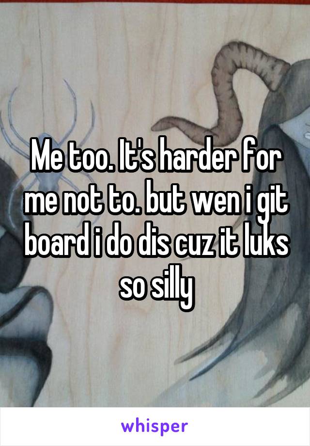 Me too. It's harder for me not to. but wen i git board i do dis cuz it luks so silly